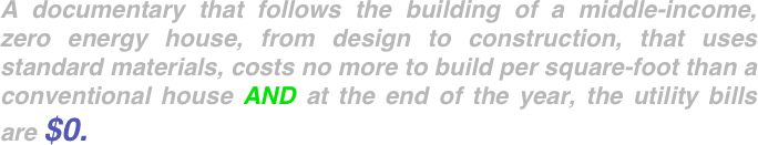 A documentary that follows the building of a middle-income, zero energy house, from design to construction, that uses standard materials, costs no more to build per square-foot than a conventional house AND at the end of the year, the utility bills are $0. 
